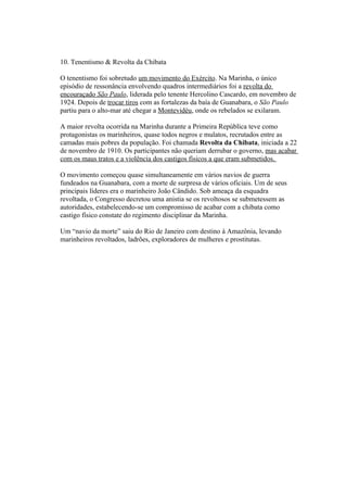 10. Tenentismo & Revolta da Chibata

O tenentismo foi sobretudo um movimento do Exército. Na Marinha, o único
episódio de ressonância envolvendo quadros intermediários foi a revolta do
encouraçado São Paulo, liderada pelo tenente Hercolino Cascardo, em novembro de
1924. Depois de trocar tiros com as fortalezas da baía de Guanabara, o São Paulo
partiu para o alto-mar até chegar a Montevidéu, onde os rebelados se exilaram.

A maior revolta ocorrida na Marinha durante a Primeira República teve como
protagonistas os marinheiros, quase todos negros e mulatos, recrutados entre as
camadas mais pobres da população. Foi chamada Revolta da Chibata, iniciada a 22
de novembro de 1910. Os participantes não queriam derrubar o governo, mas acabar
com os maus tratos e a violência dos castigos físicos a que eram submetidos.

O movimento começou quase simultaneamente em vários navios de guerra
fundeados na Guanabara, com a morte de surpresa de vários oficiais. Um de seus
principais líderes era o marinheiro João Cândido. Sob ameaça da esquadra
revoltada, o Congresso decretou uma anistia se os revoltosos se submetessem as
autoridades, estabelecendo-se um compromisso de acabar com a chibata como
castigo físico constate do regimento disciplinar da Marinha.

Um “navio da morte” saiu do Rio de Janeiro com destino à Amazônia, levando
marinheiros revoltados, ladrões, exploradores de mulheres e prostitutas.
 