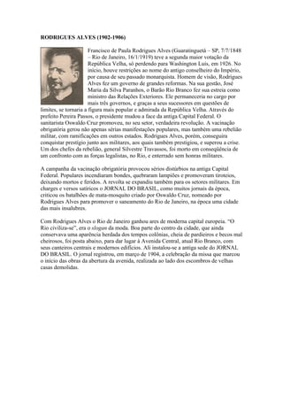 RODRIGUES ALVES (1902-1906)

                       Francisco de Paula Rodrigues Alves (Guaratinguetá – SP, 7/7/1848
                       – Rio de Janeiro, 16/1/1919) teve a segunda maior votação da
                       República Velha, só perdendo para Washington Luís, em 1926. No
                       início, houve restrições ao nome do antigo conselheiro do Império,
                       por causa de seu passado monarquista. Homem de visão, Rodrigues
                       Alves fez um governo de grandes reformas. Na sua gestão, José
                       Maria da Silva Paranhos, o Barão Rio Branco fez sua estreia como
                       ministro das Relações Exteriores. Ele permaneceria no cargo por
                       mais três governos, e graças a seus sucessores em questões de
limites, se tornaria a figura mais popular e admirada da República Velha. Através do
prefeito Pereira Passos, o presidente mudou a face da antiga Capital Federal. O
sanitarista Oswaldo Cruz promoveu, no seu setor, verdadeira revolução. A vacinação
obrigatória gerou não apenas sérias manifestações populares, mas também uma rebelião
militar, com ramificações em outros estados. Rodrigues Alves, porém, conseguira
conquistar prestígio junto aos militares, aos quais também prestigiou, e superou a crise.
Um dos chefes da rebelião, general Silvestre Travassos, foi morto em conseqüência de
um confronto com as forças legalistas, no Rio, e enterrado sem honras militares.

A campanha da vacinação obrigatória provocou sérios distúrbios na antiga Capital
Federal. Populares incendiaram bondes, quebraram lampiões e promoveram tiroteios,
deixando mortos e feridos. A revolta se expandiu também para os setores militares. Em
charges e versos satíricos o JORNAL DO BRASIL, como muitos jornais da época,
criticou os batalhões de mata-mosquito criado por Oswaldo Cruz, nomeado por
Rodrigues Alves para promover o saneamento do Rio de Janeiro, na época uma cidade
das mais insalubres.

Com Rodrigues Alves o Rio de Janeiro ganhou ares de moderna capital europeia. “O
Rio civiliza-se”, era o slogan da moda. Boa parte do centro da cidade, que ainda
conservava uma aparência herdada dos tempos colônias, cheia de pardieiros e becos mal
cheirosos, foi posta abaixo, para dar lugar à Avenida Central, atual Rio Branco, com
seus canteiros centrais e modernos edifícios. Ali instalou-se a antiga sede do JORNAL
DO BRASIL. O jornal registrou, em março de 1904, a celebração da missa que marcou
o início das obras da abertura da avenida, realizada ao lado dos escombros de velhas
casas demolidas.
 