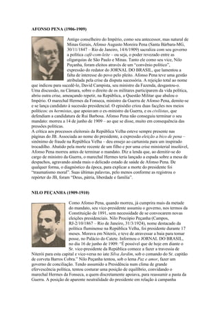 AFONSO PENA (1906-1909)

                     Antigo conselheiro do Império, como seu antecessor, mas natural de
                     Minas Gerais, Afonso Augusto Moreira Pena (Santa Bárbara-MG,
                     30/11/1847 – Rio de Janeiro, 14/6/1909) sacraliza com seu governo
                     a política café-com-leite – ou seja, o poder revezado entre as
                     oligarquias de São Paulo e Minas. Tanto ele como seu vice, Nilo
                     Peçanha, foram eleitos através de um “convênio político”,
                     expressão do redator do JORNAL DO BRASIL, que lamentou a
                     falta de interesse do povo pelo pleito. Afonso Pena teve uma gestão
                     atribulada pela crise da disputa sucessória. A rejeição total ao nome
que indicou para sucedê-lo, David Campista, seu ministro da Fazenda, desgastou-o.
Uma discussão, na Câmara, sobre o direito de os militares participarem da vida política,
abriu outra crise, ameaçando repetir, na República, a Questão Militar que abalou o
Império. O marechal Hermes da Fonseca, ministro da Guerra de Afonso Pena, demite-se
e se lança candidato à sucessão presidencial. O episódio criou duas facções nos meios
políticos: os hermistas, que apoiavam o ex-ministro da Guerra, e os civilistas, que
defendiam a candidatura de Rui Barbosa. Afonso Pena não conseguiu terminar o seu
mandato: morreu a 14 de junho de 1909 – ao que se disse, muito em consequência das
pressões políticas.
A crítica aos processos eleitorais da República Velha esteve sempre presente nas
páginas do JB. Associada ao nome do presidente, a expressão eleição a bico de pena –
sinônimo de fraude na República Velha – deu ensejo ao cartunista para um inspirado
trocadilho. Abatido pela morte recente de um filho e por uma crise ministerial insolúvel,
Afonso Pena morreu antes de terminar o mandato. Diz a lenda que, ao demitir-se do
cargo de ministro da Guerra, o marechal Hermes teria lançado a espada sobre a mesa de
despachos, agravando ainda mais o delicado estado de saúde de Afonso Pena. De
qualquer forma, o diagnóstico da época, para explicar a morte do presidente foi
“traumatismo moral”. Suas últimas palavras, pelo menos conforme as registrou o
repórter do JB, foram “Deus, pátria, liberdade e família”.


NILO PEÇANHA (1909-1910)

                      Como Afonso Pena, quando morreu, já cumprira mais da metade
                      do mandato, seu vice-presidente assumiu o governo, nos termos da
                      Constituição de 1891, sem necessidade de se convocarem novas
                      eleições presidenciais. Nilo Procópio Peçanha (Campos,
                      RJ-2/10/1867 – Rio de Janeiro, 31/3/1924), nome destacado da
                      política fluminense na República Velha, foi presidente durante 17
                      meses. Morava em Niterói, e teve de atravessar a baia para tomar
                      posse, no Palácio do Catete. Informou o JORNAL DO BRASIL,
                      no dia 16 de junho de 1909: “É possível que de hoje em diante o
                      Sr. vice-presidente da República comece a fazer a travessia de
Niterói para esta capital e vice-versa no iate Silva Jardim, sob o comando do Sr. capitão
de corveta Barros Cobra.” Nilo Peçanha tentou, sob o lema Paz e amor, fazer um
governo de conciliação. Tendo assumido a Presidência num clima de grande
efervescência política, tentou costurar uma posição de equilíbrio, convidando o
marechal Hermes da Fonseca, a quem discretamente apoiava, para reassumir a pasta da
Guerra. A posição de aparente neutralidade do presidente em relação à campanha
 