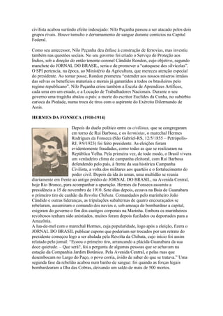 civilista acabou surtindo efeito indesejado: Nilo Peçanha passou a ser atacado pelos dois
grupos rivais. Houve tumulto e derramamento de sangue durante comícios na Capital
Federal.

Como seu antecessor, Nilo Peçanha deu ênfase à construção de ferrovias, mas investiu
também nas questões sociais. No seu governo foi criado o Serviço de Proteção aos
Índios, sob a direção do então tenente-coronel Cândido Rondon, cujo objetivo, segundo
manchete do JORNAL DO BRASIL, seria o de promover a “catequese dos silvícolas”.
O SPI pertencia, na época, ao Ministério da Agricultura, que mereceu atenção especial
do presidente. Ao tomar posse, Rondon prometeu “estender aos nossos míseros irmãos
das selvas os benefícios materiais e morais já garantidos a todos os brasileiros pelo
regime republicano”. Nilo Peçanha criou também a Escola de Aprendizes Artífices,
cada uma em um estado, e a Locação de Trabalhadores Nacionais. Durante o seu
governo uma tragédia abalou o país: a morte do escritor Euclides da Cunha, no subúrbio
carioca da Piedade, numa troca de tiros com o aspirante do Exército Dilermando de
Assis.

HERMES DA FONSECA (1910-1914)

                       Depois do duelo político entre os civilistas, que se congregaram
                       em torno de Rui Barbosa, e os hermistas, o marechal Hermes
                       Rodrigues da Fonseca (São Gabriel-RS, 12/5/1855 – Petrópolis-
                       RJ, 9/9/1923) foi feito presidente. As eleições foram
                       evidentemente fraudadas, como todas as que se realizaram na
                       República Velha. Pela primeira vez, de todo modo, o Brasil vivera
                       um verdadeiro clima de campanha eleitoral, com Rui Barbosa
                       defendendo pelo país, à frente da sua histórica Campanha
                       Civilista, a volta dos militares aos quartéis e o fortalecimento do
                       poder civil. Depois da ida às urnas, uma multidão se reunia
diariamente em frente ao antigo prédio do JORNAL DO BRASIL, na Avenida Central,
hoje Rio Branco, para acompanhar a apuração. Hermes da Fonseca assumiu a
presidência a 15 de novembro de 1910. Sete dias depois, ecoava na Baia de Guanabara
o primeiro tiro de canhão da Revolta Chibata. Comandados pelo marinheiro João
Cândido e outras lideranças, as tripulações subalternas de quatro encouraçados se
rebelaram, assumiram o comando dos navios e, sob ameaça de bombardear a capital,
exigiram do governo o fim dos castigos corporais na Marinha. Embora os marinheiros
revoltosos tenham sido anistiados, muitos foram depois fuzilados ou deportados para a
Amazônia.
A lua-de-mel com o marechal Hermes, cuja popularidade, logo após a eleição, fizera o
JORNAL DO BRASIL publicar cupons que poderiam ser trocados por um retrato do
presidente começou logo a ser abalada pela Revolta da Chibata, cujo início foi assim
relatado pelo jornal: “Ecoou o primeiro tiro, arrancando a plácida Guanabara da sua
doce quietude. – Que será?, foi a pergunta de algumas pessoas que se achavam na
estação da Companhia Jardim Botânico. Pela Avenida Central, e pelas ruas que
desembocam no Largo do Paço, o povo corria, ávido de saber do que se tratava.” Uma
segunda fase da rebelião acabou num banho de sangue: foi quando as forças legais
bombardearam a Ilha das Cobras, deixando um saldo de mais de 500 mortos.
 