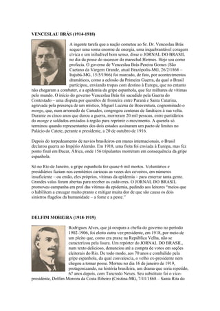 VENCESLAU BRÁS (1914-1918)

                     A ingente tarefa que a nação cometeu ao Sr. Dr. Venceslau Brás
                     sequer uma soma enorme de energia, uma inquebrantável coragem
                     cívica e um iniludível bom senso, disse o JORNAL DO BRASIL
                     no dia da posse do sucessor do marechal Hermes. Hoje soa como
                     profecia. O governo de Venceslau Brás Pereira Gomes (São
                     Caetano da Vargem Grande, atual Brazópolis-MG, 26/2/1868 –
                     Itajubá-MG, 15/5/1966) foi marcado, de fato, por acontecimentos
                     dramáticos, como a eclosão da Primeira Guerra, da qual o Brasil
                     participou, enviando tropas com destino à Europa, que no entanto
não chegaram a combater, e a epidemia da gripe espanhola, que fez milhares de vítimas
pelo mundo. O início do governo Venceslau Brás foi sacudido pela Guerra do
Contestado – uma disputa por questões de fronteira entre Paraná e Santa Catarina,
agravada pela presença de um místico, Miguel Lucena de Boaventura, cognominado o
monge, que, num arremedo de Canudos, congregou centenas de fanáticos à sua volta.
Durante os cinco anos que durou a guerra, morreram 20 mil pessoas, entre partidários
do monge e soldados enviados à região para reprimir o movimento. A querela só
terminou quando representantes dos dois estados assinaram um pacto de limites no
Palácio do Catete, perante o presidente, a 20 de outubro de 1916.

Depois do torpedeamento de navios brasileiros em mares internacionais, o Brasil
declarou guerra ao Império Alemão. Em 1918, uma frota foi enviada à Europa, mas fez
ponto final em Dacar, África, onde 156 tripulantes morreram em consequência da gripe
espanhola.

Só no Rio de Janeiro, a gripe espanhola fez quase 6 mil mortos. Voluntários e
presidiários faziam nos cemitérios cariocas as vezes dos coveiros, em números
insuficiente – ou então, eles próprios, vítimas da epidemia – para enterrar tanta gente.
Grandes valas foram abertas para receber os cadáveres. O JORNAL DO BRASIL
promoveu campanha em prol das vítimas da epidemia, pedindo aos leitores “meios que
o habilitem a enxugar muito pranto e mitigar muita dor de que são causa os dois
sinistros flagelos da humanidade – a fome e a peste.”



DELFIM MOREIRA (1918-1919)

                    Rodrigues Alves, que já ocupara a chefia do governo no período
                    1902-1906, foi eleito outra vez presidente, em 1918, por meio de
                    um pleito que, como era praxe na República Velha, não se
                    caracterizou pela lisura. Um repórter do JORNAL DO BRASIL,
                    num texto delicioso, denunciou até a compra de votos em seções
                    eleitorais do Rio. De todo modo, aos 70 anos e combalido pela
                    gripe espanhola, da qual convalescia, o velho ex-presidente nem
                    chegou a tomar posse. Morreu no dia 16 de janeiro de 1919,
                    protagonizando, na história brasileira, um drama que seria repetido,
                    67 anos depois, com Tancredo Neves. Seu substituto foi o vice-
presidente, Delfim Moreira da Costa Ribeiro (Cristina-MG, 7/11/1868 – Santa Rita do
 