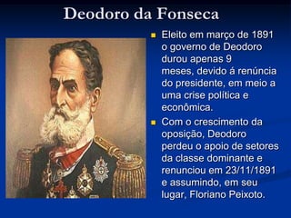 Deodoro da FonsecaEleito em março de 1891 o governo de Deodoro durou apenas 9 meses, devido á renúncia do presidente, em meio a uma crise política e econômica. Com o crescimento da oposição, Deodoro perdeu o apoio de setores da classe dominante e renunciou em 23/11/1891 e assumindo, em seu lugar, Floriano Peixoto.