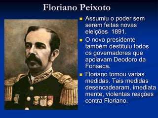Floriano Peixoto Assumiu o poder sem serem feitas novas eleições  1891.O novo presidente também destituiu todos os governadores que apoiavam Deodoro da Fonseca. Floriano tomou varias medidas. Tais medidas desencadearam, imediatamente, violentas reações contra Floriano. 