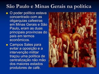 São Paulo e Minas Gerais na políticaO poder político estava concentrado com as oligarquias cafeeiras em Minas Gerais e São Paulo, eram as duas principais províncias do país em termos econômicos. Campos Sales para evitar a oposição e a intervenção militar traçou uma política de centralização não mão dos maiores estados produtores de café.
