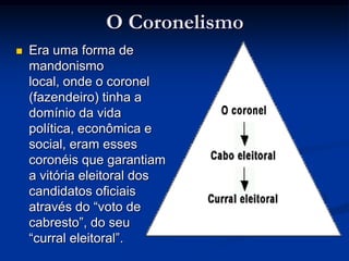 O CoronelismoEra uma forma de mandonismo local, onde o coronel (fazendeiro) tinha a domínio da vida política, econômica e social, eram esses coronéis que garantiam a vitória eleitoral dos candidatos oficiais através do “voto de cabresto”, do seu “curral eleitoral”.