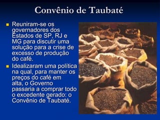 Convênio de TaubatéReuniram-se os governadores dos Estados de SP, RJ e MG para discutir uma solução para a crise de excesso de produção do café. Idealizaram uma política na qual, para manter os preços do café em alta, o Governo passaria a comprar todo o excedente gerado: o Convênio de Taubaté.