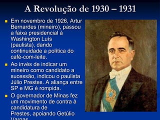 A Revolução de 1930 – 1931Em novembro de 1926, Artur Bernardes (mineiro), passou a faixa presidencial à Washington Luís (paulista), dando continuidade a política do café-com-leite. Ao invés de indicar um mineiro como candidato a sucessão, indicou o paulista Júlio Prestes. A aliança entre SP e MG é rompida. O governador de Minas fez um movimento de contra à candidatura de Prestes, apoiando Getúlio Vargas.