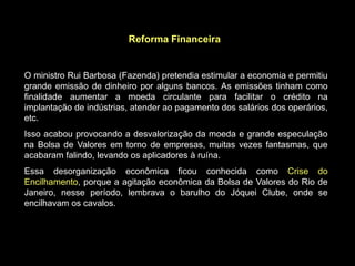 Reforma Financeira


O ministro Rui Barbosa (Fazenda) pretendia estimular a economia e permitiu
grande emissão de dinheiro por alguns bancos. As emissões tinham como
finalidade aumentar a moeda circulante para facilitar o crédito na
implantação de indústrias, atender ao pagamento dos salários dos operários,
etc.
Isso acabou provocando a desvalorização da moeda e grande especulação
na Bolsa de Valores em torno de empresas, muitas vezes fantasmas, que
acabaram falindo, levando os aplicadores à ruína.
Essa desorganização econômica ficou conhecida como Crise do
Encilhamento, porque a agitação econômica da Bolsa de Valores do Rio de
Janeiro, nesse período, lembrava o barulho do Jóquei Clube, onde se
encilhavam os cavalos.
 