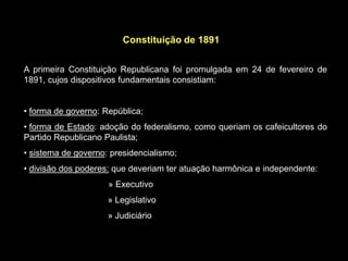 Constituição de 1891


A primeira Constituição Republicana foi promulgada em 24 de fevereiro de
1891, cujos dispositivos fundamentais consistiam:


• forma de governo: República;
• forma de Estado: adoção do federalismo, como queriam os cafeicultores do
Partido Republicano Paulista;
• sistema de governo: presidencialismo;
• divisão dos poderes: que deveriam ter atuação harmônica e independente:
                     » Executivo
                     » Legislativo
                     » Judiciário
 
