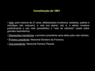 Constituição de 1891



• Voto: para maiores de 21 anos, alfabetizados (mulheres, soldados, padres e
mendigos não votavam); o voto era aberto, isto é, o eleitor revelava
publicamente o seu voto (possibilitou o "voto de cabresto" usado pelos
grandes fazendeiros).
• Disposições transitórias: o primeiro presidente seria eleito pelo voto indireto;
• Primeiro presidente: Marechal Deodoro da Fonseca;
• Vice-presidente: Marechal Floriano Peixoto.
 