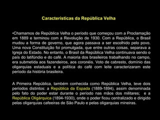 Características da República Velha


•Chamamos de República Velha o período que começou com a Proclamação
em 1889 e terminou com a Revolução de 1930. Com a República, o Brasil
mudou a forma de governo, que agora passava a ser escolhido pelo povo.
Uma nova Constituição foi promulgada, que entre outras coisas, separava a
Igreja do Estado. No entanto, o Brasil da República Velha continuava sendo o
país do latifúndio e do café. A maioria dos brasileiros trabalhando no campo,
era submetida aos fazendeiros, aos coronéis. Voto de cabresto, domínio das
oligarquias estaduais e a política do café com leite caracterizaram este
período da história brasileira.


A Primeira República, também conhecida como República Velha, teve dois
períodos distintos: a República da Espada (1889-1894), assim denominada
pelo fato do poder estar durante o período nas mãos dos militares; e a
República Oligárquica (1894-1930), onde o poder ficou centralizado e dirigido
pelas oligarquias cafeeiras de São Paulo e pelas oligarquias mineiras.
 