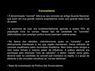 Coronelismo
• A denominação "coronel" refere-se aos coronéis da antiga Guarda Nacional,
que eram em sua grande maioria proprietários rurais com grande base local
de poder.


• A economia do país era fundamentalmente agrícola e quase 70% da
população vivia no campo. Nesse tipo de sociedade os "coronéis"
(latifundiários com prestígio político local) exerciam notável poder.


• Na época das eleições, vislumbrava-se quais os "coronéis"           que
efetivamente mandavam e em que região mandavam. Havia milhares de
coronéis espalhados pelos municípios brasileiros. Nem todos eram amigos e
nem todos tinham o mesmo poder de influência. A prática eleitoral era
permeada pelo chamado "voto de cabresto": o eleitor, tratado como gado,
deveria votar no candidato do coronel que mandava na região, e o grupo de
eleitores a ele vinculado constituía os "currais eleitorais".


• Base de sustentação da Política dos Governadores.
 