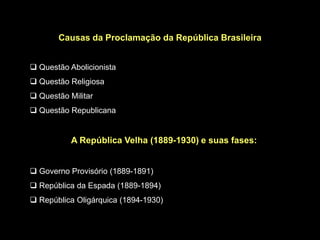 Causas da Proclamação da República Brasileira


 Questão Abolicionista
 Questão Religiosa
 Questão Militar
 Questão Republicana


           A República Velha (1889-1930) e suas fases:


 Governo Provisório (1889-1891)
 República da Espada (1889-1894)
 República Oligárquica (1894-1930)
 