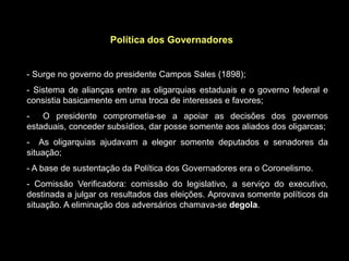 Política dos Governadores


- Surge no governo do presidente Campos Sales (1898);
- Sistema de alianças entre as oligarquias estaduais e o governo federal e
consistia basicamente em uma troca de interesses e favores;
-   O presidente comprometia-se a apoiar as decisões dos governos
estaduais, conceder subsídios, dar posse somente aos aliados dos oligarcas;
- As oligarquias ajudavam a eleger somente deputados e senadores da
situação;
- A base de sustentação da Política dos Governadores era o Coronelismo.
- Comissão Verificadora: comissão do legislativo, a serviço do executivo,
destinada a julgar os resultados das eleições. Aprovava somente políticos da
situação. A eliminação dos adversários chamava-se degola.
 