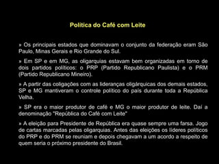 Política do Café com Leite


» Os principais estados que dominavam o conjunto da federação eram São
Paulo, Minas Gerais e Rio Grande do Sul.
» Em SP e em MG, as oligarquias estavam bem organizadas em torno de
dois partidos políticos: o PRP (Partido Republicano Paulista) e o PRM
(Partido Republicano Mineiro).
» A partir das coligações com as lideranças oligárquicas dos demais estados,
SP e MG mantiveram o controle político do país durante toda a República
Velha.
» SP era o maior produtor de café e MG o maior produtor de leite. Daí a
denominação "República do Café com Leite"
» A eleição para Presidente de República era quase sempre uma farsa. Jogo
de cartas marcadas pelas oligarquias. Antes das eleições os líderes políticos
do PRP e do PRM se reuniam e depois chegavam a um acordo a respeito de
quem seria o próximo presidente do Brasil.
 