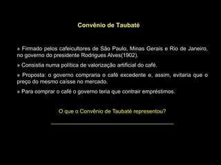 Convênio de Taubaté


» Firmado pelos cafeicultores de São Paulo, Minas Gerais e Rio de Janeiro,
no governo do presidente Rodrigues Alves(1902).
» Consistia numa política de valorização artificial do café.
» Proposta: o governo compraria o café excedente e, assim, evitaria que o
preço do mesmo caísse no mercado.
» Para comprar o café o governo teria que contrair empréstimos.


                 O que o Convênio de Taubaté representou?
              ________________________________________
 