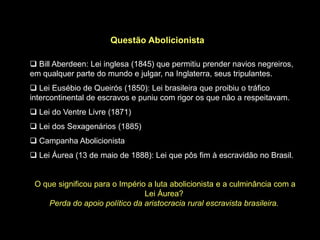 Questão Abolicionista

 Bill Aberdeen: Lei inglesa (1845) que permitiu prender navios negreiros,
em qualquer parte do mundo e julgar, na Inglaterra, seus tripulantes.
 Lei Eusébio de Queirós (1850): Lei brasileira que proibiu o tráfico
intercontinental de escravos e puniu com rigor os que não a respeitavam.
 Lei do Ventre Livre (1871)
 Lei dos Sexagenários (1885)
 Campanha Abolicionista
 Lei Áurea (13 de maio de 1888): Lei que pôs fim à escravidão no Brasil.


 O que significou para o Império a luta abolicionista e a culminância com a
                                Lei Áurea?
    Perda do apoio político da aristocracia rural escravista brasileira.
 