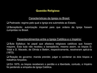 Questão Religiosa

                   Características da Igreja no Brasil:
 Padroado: regime pelo qual a Igreja era submetida ao Estado.
 Beneplácito: autorização imperial para que ordens da Igreja fossem
cumpridas no Brasil.


         Desentendimentos entre a Igreja Católica e o Império:
 Bula Syllabus: lei papal que afastava religiosos católicos que fossem
maçons. Esta bula não recebeu o beneplácito, mesmo assim, os bispos D.
Vidal e D. Macedo, de Olinda e Belém, respectivamente, resolveram aplicá-la
(1872).
 Reação do governo: manda prender, julgar e condenar os dois bispos a
trabalhos forçados.
 Em 1875, os bispos receberam o perdão e a liberdade, contudo, o Império
foi perdendo a simpatia da Igreja Católica.
 