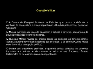 Questão Militar



 A Guerra do Paraguai fortaleceu o Exército, que passou a defender a
abolição da escravatura e o ideal republicano, difundido pelo coronel Benjamim
Constant.
 Muitos membros do Exército passaram a criticar o governo, acusando-o de
pouca preocupação com os militares.
 Questão Militar: revolta de oficiais contra as punições ao tenente-coronel
Sena Madureira (favorável à abolição dos escravos) e ao coronel Cunha Matos
(que denunciou corrupção política).
 Diante das crescentes pressões, o governo cedeu: cancelou as punições
impostas aos oficiais e demonstrou a todos a sua fraqueza. Saíram
fortalecidos os defensores da causa republicana.
 