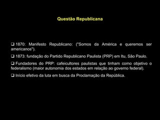 Questão Republicana




 1870: Manifesto Republicano: ("Somos da América e queremos ser
americanos").
 1873: fundação do Partido Republicano Paulista (PRP) em Itu, São Paulo.
 Fundadores do PRP: cafeicultores paulistas que tinham como objetivo o
federalismo (maior autonomia dos estados em relação ao governo federal).
 Início efetivo da luta em busca da Proclamação da República.
 
