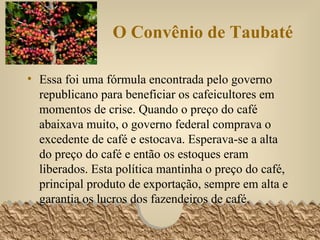 O Convênio de Taubaté Essa foi uma fórmula encontrada pelo governo republicano para beneficiar os cafeicultores em momentos de crise. Quando o preço do café abaixava muito, o governo federal comprava o excedente de café e estocava. Esperava-se a alta do preço do café e então os estoques eram liberados. Esta política mantinha o preço do café, principal produto de exportação, sempre em alta e garantia os lucros dos fazendeiros de café.  