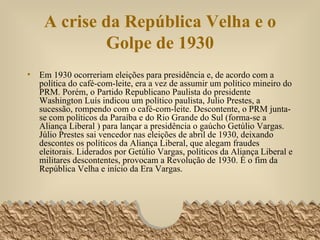 A crise da República Velha e o Golpe de 1930 Em 1930 ocorreriam eleições para presidência e, de acordo com a política do café-com-leite, era a vez de assumir um político mineiro do PRM. Porém, o Partido Republicano Paulista do presidente Washington Luís indicou um político paulista, Julio Prestes, a sucessão, rompendo com o café-com-leite. Descontente, o PRM junta-se com políticos da Paraíba e do Rio Grande do Sul (forma-se a Aliança Liberal ) para lançar a presidência o gaúcho Getúlio Vargas.  Júlio Prestes sai vencedor nas eleições de abril de 1930, deixando descontes os políticos da Aliança Liberal, que alegam fraudes eleitorais. Liderados por Getúlio Vargas, políticos da Aliança Liberal e militares descontentes, provocam a Revolução de 1930. É o fim da República Velha e início da Era Vargas. 