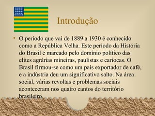 Introdução O período que vai de 1889 a 1930 é conhecido como a República Velha. Este período da História do Brasil é marcado pelo domínio político das elites agrárias mineiras, paulistas e cariocas. O Brasil firmou-se como um país exportador de café, e a indústria deu um significativo salto. Na área social, várias revoltas e problemas sociais aconteceram nos quatro cantos do território brasileiro.  