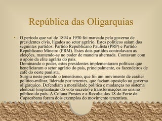 República das Oligarquias O período que vai de 1894 a 1930 foi marcado pelo governo de presidentes civis, ligados ao setor agrário. Estes políticos saiam dos seguintes partidos: Partido Republicano Paulista (PRP) e Partido Republicano Mineiro (PRM). Estes dois partidos controlavam as eleições, mantendo-se no poder de maneira alternada. Contavam com o apoio da elite agrária do país. Dominando o poder, estes presidentes implementaram políticas que beneficiaram o setor agrário do país, principalmente, os fazendeiros de café do oeste paulista. Surgiu neste período o tenentismo, que foi um movimento de caráter político-militar, liderado por tenentes, que faziam oposição ao governo oligárquico. Defendiam a moralidade política e mudanças no sistema eleitoral (implantação do voto secreto) e transformações no ensino público do país. A Coluna Prestes e a Revolta dos 18 do Forte de Copacabana foram dois exemplos do movimento tenentista.  