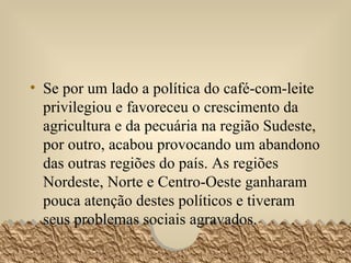Se por um lado a política do café-com-leite privilegiou e favoreceu o crescimento da agricultura e da pecuária na região Sudeste, por outro, acabou provocando um abandono das outras regiões do país. As regiões Nordeste, Norte e Centro-Oeste ganharam pouca atenção destes políticos e tiveram seus problemas sociais agravados.  