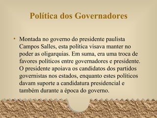 Política dos Governadores Montada no governo do presidente paulista Campos Salles, esta política visava manter no poder as oligarquias. Em suma, era uma troca de favores políticos entre governadores e presidente. O presidente apoiava os candidatos dos partidos governistas nos estados, enquanto estes políticos davam suporte a candidatura presidencial e também durante a época do governo. 