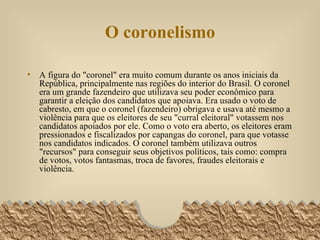 O coronelismo A figura do "coronel" era muito comum durante os anos iniciais da República, principalmente nas regiões do interior do Brasil. O coronel era um grande fazendeiro que utilizava seu poder econômico para garantir a eleição dos candidatos que apoiava. Era usado o voto de cabresto, em que o coronel (fazendeiro) obrigava e usava até mesmo a violência para que os eleitores de seu "curral eleitoral" votassem nos candidatos apoiados por ele. Como o voto era aberto, os eleitores eram pressionados e fiscalizados por capangas do coronel, para que votasse nos candidatos indicados. O coronel também utilizava outros "recursos" para conseguir seus objetivos políticos, tais como: compra de votos, votos fantasmas, troca de favores, fraudes eleitorais e violência.  