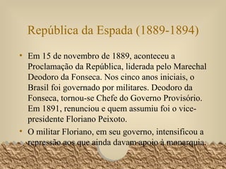 República da Espada (1889-1894) Em 15 de novembro de 1889, aconteceu a Proclamação da República, liderada pelo Marechal Deodoro da Fonseca. Nos cinco anos iniciais, o Brasil foi governado por militares. Deodoro da Fonseca, tornou-se Chefe do Governo Provisório. Em 1891, renunciou e quem assumiu foi o vice-presidente Floriano Peixoto.   O militar Floriano, em seu governo, intensificou a repressão aos que ainda davam apoio à monarquia.  