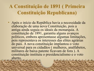 A Constituição de 1891 ( Primeira Constituição Republicana) Após o início da República havia a necessidade da elaboração de uma nova Constituição, pois a antiga ainda seguia os ideais da monarquia. A constituição de 1891, garantiu alguns avanços políticos, embora apresentasse algumas limitações, pois representava os interesses das elites agrárias do pais. A nova constituição implantou o voto universal para os cidadãos ( mulheres, analfabetos, militares de baixa patente ficavam de fora ). A constituição instituiu o presidencialismo e o voto aberto.  