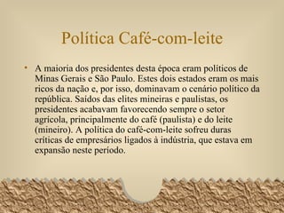 Política Café-com-leite A maioria dos presidentes desta época eram políticos de Minas Gerais e São Paulo. Estes dois estados eram os mais ricos da nação e, por isso, dominavam o cenário político da república. Saídos das elites mineiras e paulistas, os presidentes acabavam favorecendo sempre o setor agrícola, principalmente do café (paulista) e do leite (mineiro). A política do café-com-leite sofreu duras críticas de empresários ligados à indústria, que estava em expansão neste período. 