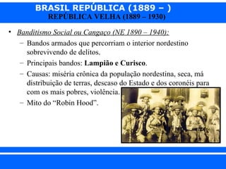 BRASIL REPÚBLICA (1889 – )
                REPÚBLICA VELHA (1889 – 1930)

  • Banditismo Social ou Cangaço (NE 1890 – 1940):
     – Bandos armados que percorriam o interior nordestino
       sobrevivendo de delitos.
     – Principais bandos: Lampião e Curisco.
     – Causas: miséria crônica da população nordestina, seca, má
       distribuição de terras, descaso do Estado e dos coronéis para
       com os mais pobres, violência.
     – Mito do “Robin Hood”.




iair@ p op .com .b r                                          Prof. Iair
 