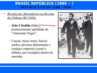 BRASIL REPÚBLICA (1889 – )
                REPÚBLICA VELHA (1889 – 1930)

  • Revolta dos Marinheiros ou Revolta
    da Chibata (RJ 1910):

      – João Cândido (líder),
        posteriormente apelidado de
        “Almirante Negro”.

      – Causas: maus tratos, baixos
        soldos, péssima alimentação e
        castigos corporais (como a
        chibata, por exemplo) dentro da
        marinha.



iair@ p op .com .b r                            Prof. Iair
 