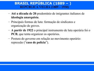 BRASIL REPÚBLICA (1889 – )
                REPÚBLICA VELHA (1889 – 1930)

      – Até a década de 20 predomínio de imigrantes italianos de
        ideologia anarquista.
      – Principais formas de luta: formação de sindicatos e
        organização de greves.
      – A partir de 1922 o principal instrumento de luta operária foi o
        PCB, que tenta organizar os operários.
      – Postura do governo em relação ao movimento operário:
        repressão (“caso de polícia”).




iair@ p op .com .b r                                          Prof. Iair
 