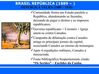 BRASIL REPÚBLICA (1889 – )
                REPÚBLICA VELHA (1889 – 1930)
                       Comunidade forma um Estado paralelo a
                        República, abandonando as fazendas,
                        deixando de pagar o dízimo e os impostos
                        republicanos.
                       Governo republicano + Coronéis + Igreja
                        unem-se contra Canudos.
                       Campanha de difamação contra Canudos
                        atinge os principais jornais da capital,
                        associando Canudos ao retorno da monarquia.
                       Após 4 expedições militares, Canudos é
                        massacrada.
                       Fonte bibliográfica freqüentemente citada:
                        “Os Sertões” – Euclides da Cunha.

iair@ p op .com .b r                                       Prof. Iair
 