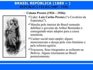 BRASIL REPÚBLICA (1889 – )
                REPÚBLICA VELHA (1889 – 1930)
                   – Coluna Prestes (1924 – 1926):
                      Líder: Luís Carlos Prestes (“o Cavaleiro da
                       Esperança”).
                      Marcha pelo interior do Brasil tentando
                       debilitar o governo de Arthur Bernardes e
                       conseguindo mais adeptos para a causa
                       tenentista.
                      Caráter social mais amplo: alguns
                       mencionavam o desejo pelo voto feminino e
                       pela reforma agrária.
                      Fracassou. Seus integrantes se exilaram na
                       Bolívia. Alguns retornaram ao Brasil
                       posteriormente.


iair@ p op .com .b r                                        Prof. Iair
 