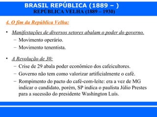 BRASIL REPÚBLICA (1889 – )
                REPÚBLICA VELHA (1889 – 1930)

  4. O fim da República Velha:
  • Manifestações de diversos setores abalam o poder do governo.
    – Movimento operário.
    – Movimento tenentista.

  • A Revolução de 30:
     – Crise de 29 abala poder econômico dos cafeicultores.
     – Governo não tem como valorizar artificialmente o café.
     – Rompimento do pacto do café-com-leite: era a vez de MG
       indicar o candidato, porém, SP indica o paulista Júlio Prestes
       para a sucessão do presidente Washington Luís.


iair@ p op .com .b r                                          Prof. Iair
 