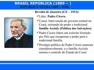 BRASIL REPÚBLICA (1889 – )
                REPÚBLICA VELHA (1889 – 1930)
                       – Revolta de Juazeiro (CE – 1913):
                          Líder: Padre Cícero.
                          Causa: Intervenção do governo central no
                           Ceará, retirando do poder a tradicional
                           família Accioly (Política das Salvações).
                          Padre Cícero lidera um exército formado
                           por fiéis que recuperam o poder para a
                           tradicional família.
                          Prestígio político do Padre Cícero aumenta
                           consideravelmente, e a família Accioly
                           retoma o controle do Estado do Ceará.



iair@ p op .com .b r                                      Prof. Iair
 