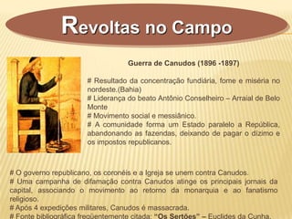 Guerra de Canudos (1896 -1897)
# Resultado da concentração fundiária, fome e miséria no
nordeste.(Bahia)
# Liderança do beato Antônio Conselheiro – Arraial de Belo
Monte
# Movimento social e messiânico.
# A comunidade forma um Estado paralelo a República,
abandonando as fazendas, deixando de pagar o dízimo e
os impostos republicanos.
Revoltas no Campo
# O governo republicano, os coronéis e a Igreja se unem contra Canudos.
# Uma campanha de difamação contra Canudos atinge os principais jornais da
capital, associando o movimento ao retorno da monarquia e ao fanatismo
religioso.
# Após 4 expedições militares, Canudos é massacrada.
# Fonte bibliográfica freqüentemente citada: “Os Sertões” – Euclides da Cunha.
 