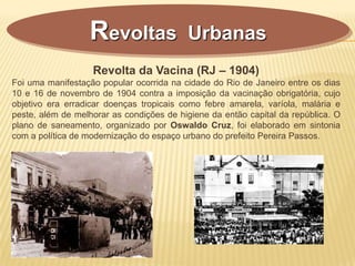 Revolta da Vacina (RJ – 1904)
Foi uma manifestação popular ocorrida na cidade do Rio de Janeiro entre os dias
10 e 16 de novembro de 1904 contra a imposição da vacinação obrigatória, cujo
objetivo era erradicar doenças tropicais como febre amarela, varíola, malária e
peste, além de melhorar as condições de higiene da então capital da república. O
plano de saneamento, organizado por Oswaldo Cruz, foi elaborado em sintonia
com a política de modernização do espaço urbano do prefeito Pereira Passos.
Revoltas Urbanas
 
