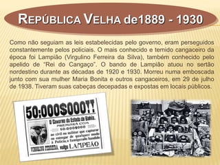 REPÚBLICA VELHA de1889 - 1930
Como não seguiam as leis estabelecidas pelo governo, eram perseguidos
constantemente pelos policiais. O mais conhecido e temido cangaceiro da
época foi Lampião (Virgulino Ferreira da Silva), também conhecido pelo
apelido de “Rei do Cangaço”. O bando de Lampião atuou no sertão
nordestino durante as décadas de 1920 e 1930. Morreu numa emboscada
junto com sua mulher Maria Bonita e outros cangaceiros, em 29 de julho
de 1938. Tiveram suas cabeças decepadas e expostas em locais públicos.
 