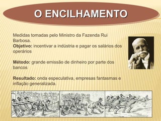 Medidas tomadas pelo Ministro da Fazenda Rui
Barbosa.
Objetivo: incentivar a indústria e pagar os salários dos
operários
Método: grande emissão de dinheiro por parte dos
bancos
Resultado: onda especulativa, empresas fantasmas e
inflação generalizada.
O ENCILHAMENTO
 
