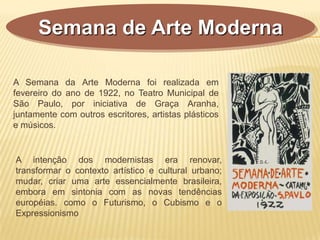 Semana de Arte Moderna
A Semana da Arte Moderna foi realizada em
fevereiro do ano de 1922, no Teatro Municipal de
São Paulo, por iniciativa de Graça Aranha,
juntamente com outros escritores, artistas plásticos
e músicos.
A intenção dos modernistas era renovar,
transformar o contexto artístico e cultural urbano;
mudar, criar uma arte essencialmente brasileira,
embora em sintonia com as novas tendências
européias. como o Futurismo, o Cubismo e o
Expressionismo
 