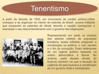 A partir da década de 1920, um movimento de caráter político-militar
começou a se organizar no interior do exército do Brasil. Jovens militares
que ocupavam as patentes de oficial, tenente e capitão começaram a
expressar o seu descontentamento com o governo das oligarquias.
Tenentismo
Representando em parte os anseios
dos setores médios da população
brasileira, esses militares pregavam a
moralização na política, o voto secreto
e o fim da corrupção. Eram defensores
de um regime político baseado na
ordem democrática e liberal. No
entanto, parte desses oficiais do
Exército também via que a situação de
urgência do país buscava a constituição
de um governo forte e centralizado.
 