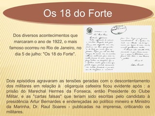 Os 18 do Forte
Dos diversos acontecimentos que
marcaram o ano de 1922, o mais
famoso ocorreu no Rio de Janeiro, no
dia 5 de julho: "Os 18 do Forte".
Dois episódios agravaram as tensões geradas com o descontentamento
dos militares em relação à oligarquia cafeeira ficou evidente após : a
prisão do Marechal Hermes da Fonseca, então Presidente do Clube
Militar, e as "cartas falsas" que teriam sido escritas pelo candidato à
presidência Artur Bernardes e endereçadas ao político mineiro e Ministro
da Marinha, Dr. Raul Soares - publicadas na imprensa, criticando os
militares.
 