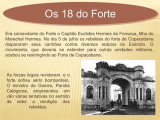 Era comandante do Forte o Capitão Euclides Hermes da Fonseca, filho do
Marechal Hermes. No dia 5 de julho os rebeldes do forte de Copacabana
dispararam seus canhões contra diversos redutos do Exército. O
movimento, que deveria se estender para outras unidades militares,
acabou se restringindo ao Forte de Copacabana.
Os 18 do Forte
As forças legais revidaram, e o
forte sofreu sério bombardeio.
O ministro da Guerra, Pandiá
Calógeras, empreendeu em
vão várias tentativas no sentido
de obter a rendição dos
rebeldes.
 