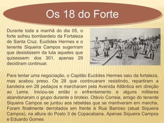 Para tentar uma negociação, o Capitão Euclides Hermes saiu da fortaleza,
mas acabou preso. Os 28 que continuaram resistindo, repartiram a
bandeira em 28 pedaços e marcharam pela Avenida Atlântica em direção
ao Leme. Iniciou-se então o enfrentamento e alguns militares
abandonaram o grupo durante o tiroteio. Otávio Correia, amigo do tenente
Siqueira Campos se juntou aos rebeldes que se mantiveram em marcha.
Foram finalmente derrotados em frente à Rua Barroso (atual Siqueira
Campos), na altura do Posto 3 de Copacabana. Apenas Siqueira Campos
e Eduardo Gomes
Os 18 do Forte
Durante toda a manhã do dia 05, o
forte sofreu bombardeio da Fortaleza
de Santa Cruz. Euclides Hermes e o
tenente Siqueira Campos sugeriram
que desistissem da luta aqueles que
quisessem: dos 301, apenas 29
decidiram continuar.
 